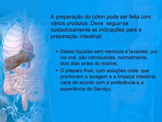 A preparação do cólon pode ser feita com
vários produtos. Deve seguir-se
cuidadosamente as indicações para a
preparação intestinal:
 Dietas líquidas sem resíduos e laxantes, por
via oral, são introduzidas, normalmente,
dois dias antes do exame;
 O preparo final, com soluções orais, que
promovem a lavagem e a limpeza intestinal,
varia de acordo com a preferência e a
experiência do Serviço;

 