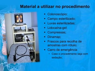 Material a utilizar no procedimento








Colonoscópio;
Campo esterilizado;
Luvas esterilizadas;
Lidocaína-gel;
Compressas;
Dinamap;
Frascos para recolha de
amostras com rótulo;
 Carro de emergência
• Caso o procedimento seja com
sedação;

 