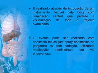  É realizado através da introdução de um
instrumento flexível pela boca com
iluminação central que permite a
visualização
de
todo
o
trajecto
examinado.

 O exame pode ser realizado com
anestesia tópica (um spray anestésico na
garganta) ou com sedação, utilizando
medicação
administrada
por
via
endovenosa.

 