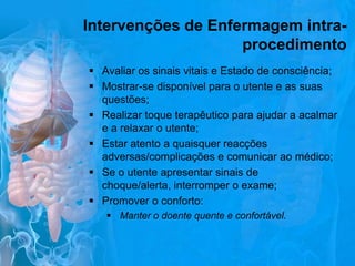 Intervenções de Enfermagem intraprocedimento
 Avaliar os sinais vitais e Estado de consciência;
 Mostrar-se disponível para o utente e as suas
questões;
 Realizar toque terapêutico para ajudar a acalmar
e a relaxar o utente;
 Estar atento a quaisquer reacções
adversas/complicações e comunicar ao médico;
 Se o utente apresentar sinais de
choque/alerta, interromper o exame;
 Promover o conforto:
 Manter o doente quente e confortável.

 