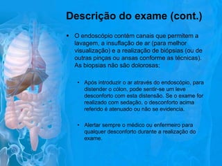 Descrição do exame (cont.)
 O endoscópio contém canais que permitem a
lavagem, a insuflação de ar (para melhor
visualização) e a realização de biópsias (ou de
outras pinças ou ansas conforme as técnicas).
As biopsias não são dolorosas;
• Após introduzir o ar através do endoscópio, para
distender o cólon, pode sentir-se um leve
desconforto com esta distensão. Se o exame for
realizado com sedação, o desconforto acima
referido é atenuado ou não se evidencia.
• Alertar sempre o médico ou enfermeiro para
qualquer desconforto durante a realização do
exame.

 
