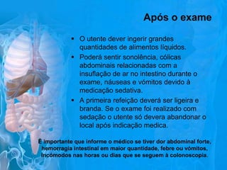 Após o exame
 O utente dever ingerir grandes
quantidades de alimentos líquidos.
 Poderá sentir sonolência, cólicas
abdominais relacionadas com a
insuflação de ar no intestino durante o
exame, náuseas e vómitos devido à
medicação sedativa.
 A primeira refeição deverá ser ligeira e
branda. Se o exame foi realizado com
sedação o utente só devera abandonar o
local após indicação medica.
É importante que informe o médico se tiver dor abdominal forte,
hemorragia intestinal em maior quantidade, febre ou vómitos,
incómodos nas horas ou dias que se seguem à colonoscopia.

 