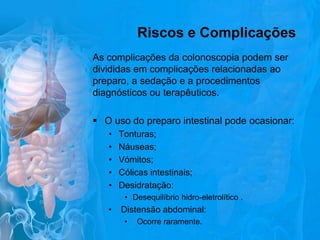 Riscos e Complicações
As complicações da colonoscopia podem ser
divididas em complicações relacionadas ao
preparo, a sedação e a procedimentos
diagnósticos ou terapêuticos.
 O uso do preparo intestinal pode ocasionar:
•
•
•
•
•

Tonturas;
Náuseas;
Vómitos;
Cólicas intestinais;
Desidratação:
• Desequilíbrio hidro-eletrolítico .

•

Distensão abdominal:
•

Ocorre raramente.

 