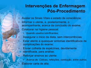 Intervenções de Enfermagem
Pós-Procedimento
• Avaliar os Sinais Vitais e estado de consciência;
• Informar o utente, e, posteriormente, o
acompanhante, acerca da conclusão do exame;
• Colaborar na higiene pessoal:
• Quando usados lubrificantes;

•
•

Assegurar o inicio da dieta, sem intercorrências;
Estar atento a quaisquer sintomas identificativos de
complicações do exame;
• Enviar colheita de espécimes, devidamente
identificada, para análise;
• Reforçar ensinos ao utente:
• Acerca de: Cólicas, refeições, condução, entre outros.
• Elaborar carta de alta;

 