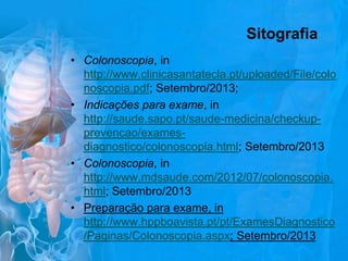 Sitografia
• Colonoscopia, in
http://www.clinicasantatecla.pt/uploaded/File/colo
noscopia.pdf; Setembro/2013;
• Indicações para exame, in
http://saude.sapo.pt/saude-medicina/checkupprevencao/examesdiagnostico/colonoscopia.html; Setembro/2013
• Colonoscopia, in
http://www.mdsaude.com/2012/07/colonoscopia.
html; Setembro/2013
• Preparação para exame, in
http://www.hppboavista.pt/pt/ExamesDiagnostico
/Paginas/Colonoscopia.aspx; Setembro/2013

 