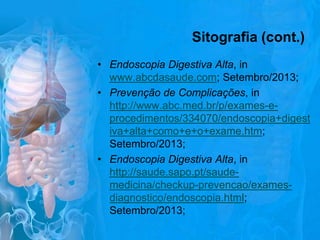 Sitografia (cont.)
• Endoscopia Digestiva Alta, in
www.abcdasaude.com; Setembro/2013;
• Prevenção de Complicações, in
http://www.abc.med.br/p/exames-eprocedimentos/334070/endoscopia+digest
iva+alta+como+e+o+exame.htm;
Setembro/2013;
• Endoscopia Digestiva Alta, in
http://saude.sapo.pt/saudemedicina/checkup-prevencao/examesdiagnostico/endoscopia.html;
Setembro/2013;

 