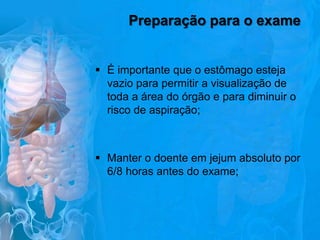 Preparação para o exame
 É importante que o estômago esteja
vazio para permitir a visualização de
toda a área do órgão e para diminuir o
risco de aspiração;

 Manter o doente em jejum absoluto por
6/8 horas antes do exame;

 
