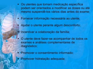  Os utentes que tomam medicação específica
podem ser orientados a modificar as doses ou até
mesmo suspendê-los vários dias antes do exame;
 Fornecer informação necessária ao utente;

 Ajudar o utente perante algum desconforto;
 Incentivar a colaboração da família;
 O utente deve fazer-se acompanhar de todos os
exames e análises complementares de
diagnóstico;
 Promover o consentimento informado;
 Promover hidratação adequada;

 