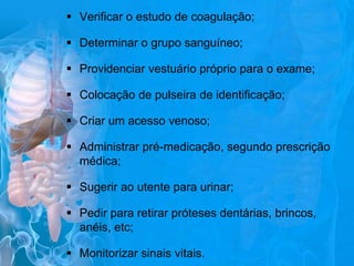  Verificar o estudo de coagulação;

 Determinar o grupo sanguíneo;
 Providenciar vestuário próprio para o exame;
 Colocação de pulseira de identificação;
 Criar um acesso venoso;
 Administrar pré-medicação, segundo prescrição
médica;
 Sugerir ao utente para urinar;
 Pedir para retirar próteses dentárias, brincos,
anéis, etc;
 Monitorizar sinais vitais.

 