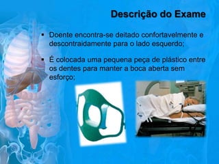 Descrição do Exame
 Doente encontra-se deitado confortavelmente e
descontraidamente para o lado esquerdo;
 É colocada uma pequena peça de plástico entre
os dentes para manter a boca aberta sem
esforço;

 