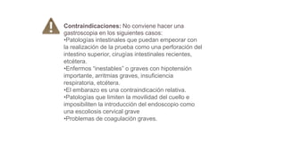 Contraindicaciones: No conviene hacer una
gastroscopia en los siguientes casos:
•Patologías intestinales que puedan empeorar con
la realización de la prueba como una perforación del
intestino superior, cirugías intestinales recientes,
etcétera.
•Enfermos “inestables” o graves con hipotensión
importante, arritmias graves, insuficiencia
respiratoria, etcétera.
•El embarazo es una contraindicación relativa.
•Patologías que limiten la movilidad del cuello e
imposibiliten la introducción del endoscopio como
una escoliosis cervical grave
•Problemas de coagulación graves.
 