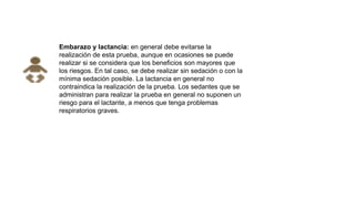 Embarazo y lactancia: en general debe evitarse la
realización de esta prueba, aunque en ocasiones se puede
realizar si se considera que los beneficios son mayores que
los riesgos. En tal caso, se debe realizar sin sedación o con la
mínima sedación posible. La lactancia en general no
contraindica la realización de la prueba. Los sedantes que se
administran para realizar la prueba en general no suponen un
riesgo para el lactante, a menos que tenga problemas
respiratorios graves.
 