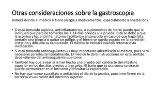 Otras consideraciones sobre la gastroscopia
Deberá decirle al médico si tiene alergia a medicamentos, especialmente a anestésicos.
• Si está tomando aspirina, antiinflamatorios, o suplementos de hierro puede que le
indiquen que pare de tomarlos los 7-14 días previos a la prueba. Esto se debe a que
la aspirina y los antiinflamatorios facilitarían el sangrado en caso de que haga falta
tomarle una biopsia o quitar un pólipo, y el hierro se queda pegado en la pared del
intestino y dificulta su exploración. El médico le indicará cuándo retomar esta
medicación.
• Si está tomando anticoagulantes es muy importante advertírselo al médico, pues será
necesario pararlos temporalmente. El médico le dará instrucciones en este sentido
dependiendo del anticoagulante que tome.
• También hay que avisar si le han hecho una prueba con contraste del intestino
superior en los dos días previos a la prueba. El bario que se usa como contraste
puede permanecer en el intestino y dificultar la exploración.
• No hay que tomar sucralfato o antiácidos el día de la prueba, pues interfieren en la
correcta visualización del intestino superior.
 