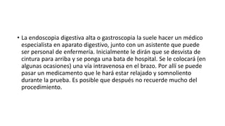 • La endoscopia digestiva alta o gastroscopia la suele hacer un médico
especialista en aparato digestivo, junto con un asistente que puede
ser personal de enfermería. Inicialmente le dirán que se desvista de
cintura para arriba y se ponga una bata de hospital. Se le colocará (en
algunas ocasiones) una vía intravenosa en el brazo. Por allí se puede
pasar un medicamento que le hará estar relajado y somnoliento
durante la prueba. Es posible que después no recuerde mucho del
procedimiento.
 