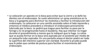 • Le colocarán un aparato en la boca para evitar que la cierre y se dañe los
dientes con el endoscopio. Se suele administrar un spray anestésico en la
boca y la garganta para disminuir las molestias y facilitar la introducción del
endoscopio. Lo colocaran en una camilla acostado sobre el lado izquierdo y
entonces el médico procederá a introducir el endoscopio previamente
lubricado por la boca. Le pedirá que trague para facilitar su paso por la
faringe y lo irá progresando hasta el duodeno. Hay que intentar no tragar
durante el procedimiento a menos que le indiquen que lo haga. La saliva
que se pueda formar en la boca será aspirada por el asistente por medio de
un pequeño tubo aspirador. En una pantalla anexa el doctor podrá ver toda
la superficie del intestino superior con claridad. Durante la prueba puede
que le pidan que cambie de postura para facilitar el movimiento del
endoscopio.
 