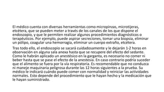 El médico cuenta con diversas herramientas como micropinzas, microtijeras,
etcétera, que se pueden meter a través de los canales de los que dispone el
endoscopio, y que le permiten realizar algunos procedimientos diagnósticos o
terapéuticos. Por ejemplo, puede aspirar secreciones, tomar una biopsia, eliminar
un pólipo, coagular una hemorragia, eliminar un cuerpo extraño, etcétera.
Tras todo ello, el endoscopio se sacará cuidadosamente y le dejarán 1-2 horas en
observación en alguna sala anexa hasta que se recupere del efecto del sedante.
Como le habrán aplicado un anestésico en la garganta, es necesario no comer ni
beber hasta que se pase el efecto de la anestesia. En caso contrario podría suceder
que el alimento se fuera por la vía respiratoria. Es recomendable que no conduzca
ni maneje maquinaria peligrosa durante las 12 horas siguientes a la prueba. Su
médico le indicará cuándo puede comer con normalidad y reiniciar las actividades
normales. Esto depende del procedimiento que le hayan hecho y la medicación que
le hayan suministrado.
 