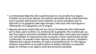 • La endoscopia digestiva alta o gastroscopia es una prueba muy segura.
También es raro tener efectos secundarios derivados de los medicamentos
que le pueden administrar como sedantes. El spray anestésico que le
aplicarán en la garganta sabe algo amargo y hace que note hormigueo e
inflamación en la garganta y en la lengua.
• Algunas personas notan falta de aire tras la introducción del endoscopio
por la boca, pero se debe a la anestesia de la garganta. No se preocupe, ya
que hay espacio suficiente alrededor del endoscopio como para que respire
con normalidad. Es importante estar tranquilo y hacer respiraciones lentas
y profundas. Se pueden notar algunas molestias como náuseas, calambres
abdominales o gases mientras se realiza el procedimiento. Si nota alguna
molestia importante se lo podrá indicar al médico dándole un pequeño
golpe en el brazo o con alguna señal previamente acordada.
 