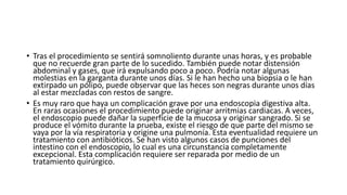 • Tras el procedimiento se sentirá somnoliento durante unas horas, y es probable
que no recuerde gran parte de lo sucedido. También puede notar distensión
abdominal y gases, que irá expulsando poco a poco. Podría notar algunas
molestias en la garganta durante unos días. Si le han hecho una biopsia o le han
extirpado un pólipo, puede observar que las heces son negras durante unos días
al estar mezcladas con restos de sangre.
• Es muy raro que haya un complicación grave por una endoscopia digestiva alta.
En raras ocasiones el procedimiento puede originar arritmias cardiacas. A veces,
el endoscopio puede dañar la superficie de la mucosa y originar sangrado. Si se
produce el vómito durante la prueba, existe el riesgo de que parte del mismo se
vaya por la vía respiratoria y origine una pulmonía. Esta eventualidad requiere un
tratamiento con antibióticos. Se han visto algunos casos de punciones del
intestino con el endoscopio, lo cual es una circunstancia completamente
excepcional. Esta complicación requiere ser reparada por medio de un
tratamiento quirúrgico.
 