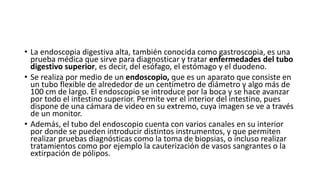 • La endoscopia digestiva alta, también conocida como gastroscopia, es una
prueba médica que sirve para diagnosticar y tratar enfermedades del tubo
digestivo superior, es decir, del esófago, el estómago y el duodeno.
• Se realiza por medio de un endoscopio, que es un aparato que consiste en
un tubo flexible de alrededor de un centímetro de diámetro y algo más de
100 cm de largo. El endoscopio se introduce por la boca y se hace avanzar
por todo el intestino superior. Permite ver el interior del intestino, pues
dispone de una cámara de video en su extremo, cuya imagen se ve a través
de un monitor.
• Además, el tubo del endoscopio cuenta con varios canales en su interior
por donde se pueden introducir distintos instrumentos, y que permiten
realizar pruebas diagnósticas como la toma de biopsias, o incluso realizar
tratamientos como por ejemplo la cauterización de vasos sangrantes o la
extirpación de pólipos.
 