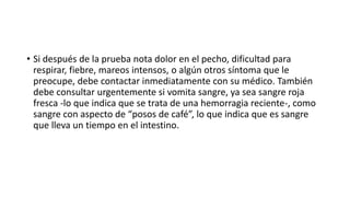 • Si después de la prueba nota dolor en el pecho, dificultad para
respirar, fiebre, mareos intensos, o algún otros síntoma que le
preocupe, debe contactar inmediatamente con su médico. También
debe consultar urgentemente si vomita sangre, ya sea sangre roja
fresca -lo que indica que se trata de una hemorragia reciente-, como
sangre con aspecto de “posos de café”, lo que indica que es sangre
que lleva un tiempo en el intestino.
 