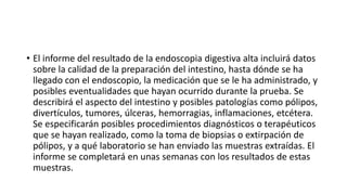 • El informe del resultado de la endoscopia digestiva alta incluirá datos
sobre la calidad de la preparación del intestino, hasta dónde se ha
llegado con el endoscopio, la medicación que se le ha administrado, y
posibles eventualidades que hayan ocurrido durante la prueba. Se
describirá el aspecto del intestino y posibles patologías como pólipos,
divertículos, tumores, úlceras, hemorragias, inflamaciones, etcétera.
Se especificarán posibles procedimientos diagnósticos o terapéuticos
que se hayan realizado, como la toma de biopsias o extirpación de
pólipos, y a qué laboratorio se han enviado las muestras extraídas. El
informe se completará en unas semanas con los resultados de estas
muestras.
 