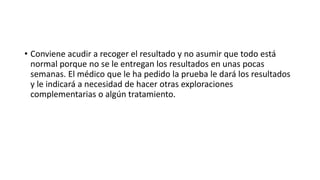 • Conviene acudir a recoger el resultado y no asumir que todo está
normal porque no se le entregan los resultados en unas pocas
semanas. El médico que le ha pedido la prueba le dará los resultados
y le indicará a necesidad de hacer otras exploraciones
complementarias o algún tratamiento.
 