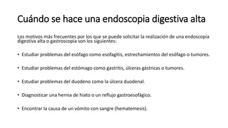 Cuándo se hace una endoscopia digestiva alta
Los motivos más frecuentes por los que se puede solicitar la realización de una endoscopia
digestiva alta o gastroscopia son los siguientes:
• Estudiar problemas del esófago como esofagitis, estrechamientos del esófago o tumores.
• Estudiar problemas del estómago como gastritis, úlceras gástricas o tumores.
• Estudiar problemas del duodeno como la úlcera duodenal.
• Diagnosticar una hernia de hiato o un reflujo gastroesofágico.
• Encontrar la causa de un vómito con sangre (hematemesis).
 