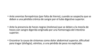 • Ante anemias ferropénicas (por falta de hierro), cuando se sospecha que se
deben a una pérdida crónica de sangre por el tubo digestivo superior.
• Ante la presencia de heces negras (melenas) que se deben a la mezcla de
heces con sangre digerida originada por una hemorragia del intestino
superior.
• Encontrar la causa de síntomas como dolor abdominal superior, dificultad
para tragar (disfagia), vómitos, o una pérdida de peso no explicada.
 