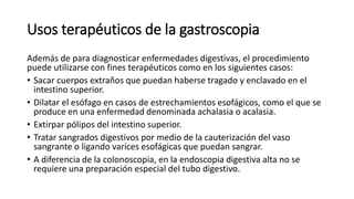 Usos terapéuticos de la gastroscopia
Además de para diagnosticar enfermedades digestivas, el procedimiento
puede utilizarse con fines terapéuticos como en los siguientes casos:
• Sacar cuerpos extraños que puedan haberse tragado y enclavado en el
intestino superior.
• Dilatar el esófago en casos de estrechamientos esofágicos, como el que se
produce en una enfermedad denominada achalasia o acalasia.
• Extirpar pólipos del intestino superior.
• Tratar sangrados digestivos por medio de la cauterización del vaso
sangrante o ligando varices esofágicas que puedan sangrar.
• A diferencia de la colonoscopia, en la endoscopia digestiva alta no se
requiere una preparación especial del tubo digestivo.
 