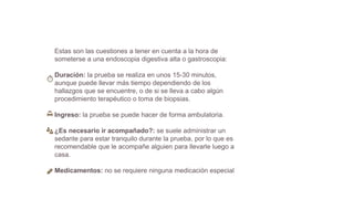 Estas son las cuestiones a tener en cuenta a la hora de
someterse a una endoscopia digestiva alta o gastroscopia:
Duración: la prueba se realiza en unos 15-30 minutos,
aunque puede llevar más tiempo dependiendo de los
hallazgos que se encuentre, o de si se lleva a cabo algún
procedimiento terapéutico o toma de biopsias.
Ingreso: la prueba se puede hacer de forma ambulatoria.
¿Es necesario ir acompañado?: se suele administrar un
sedante para estar tranquilo durante la prueba, por lo que es
recomendable que le acompañe alguien para llevarle luego a
casa.
Medicamentos: no se requiere ninguna medicación especial
 