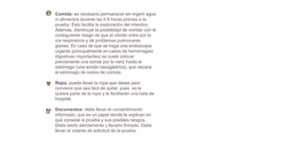 Comida: es necesario permanecer sin ingerir agua
ni alimentos durante las 6-8 horas previas a la
prueba. Esto facilita la exploración del intestino.
Además, disminuye la posibilidad de vomitar con el
consiguiente riesgo de que el vómito entre por la
vía respiratoria y dé problemas pulmonares
graves. En caso de que se haga una endoscopia
urgente (principalmente en casos de hemorragias
digestivas importantes) se suele colocar
previamente una sonda por la nariz hasta el
estómago (una sonda nasogástrica), que vaciará
el estómago de restos de comida.
Ropa: puede llevar la ropa que desee pero
conviene que sea fácil de quitar, pues se le
quitará parte de la ropa y le facilitarán una bata de
hospital.
Documentos: debe llevar el consentimiento
informado, que es un papel donde le explican en
qué consiste la prueba y sus posibles riesgos.
Debe leerlo atentamente y llevarlo firmado. Debe
llevar el volante de solicitud de la prueba.
 