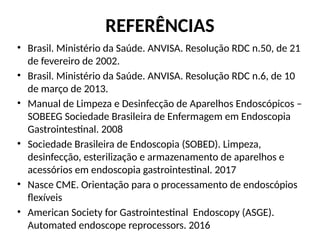 REFERÊNCIAS
• Brasil. Ministério da Saúde. ANVISA. Resolução RDC n.50, de 21
de fevereiro de 2002.
• Brasil. Ministério da Saúde. ANVISA. Resolução RDC n.6, de 10
de março de 2013.
• Manual de Limpeza e Desinfecção de Aparelhos Endoscópicos –
SOBEEG Sociedade Brasileira de Enfermagem em Endoscopia
Gastrointestinal. 2008
• Sociedade Brasileira de Endoscopia (SOBED). Limpeza,
desinfecção, esterilização e armazenamento de aparelhos e
acessórios em endoscopia gastrointestinal. 2017
• Nasce CME. Orientação para o processamento de endoscópios
flexíveis
• American Society for Gastrointestinal Endoscopy (ASGE).
Automated endoscope reprocessors. 2016
 