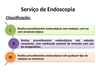 Serviço de Endoscopia
Classificação:
Realiza procedimentos endoscópicos sem sedação, com ou
sem anestesia tópica;
Realiza procedimentos endoscópicos sob sedação
consciente, com medicação passível de reversão com uso
de antagonistas;
Realiza procedimentos endoscópicos sob qualquer tipo de
sedação ou anestesia;
I
II
III
 