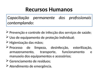 Recursos Humanos
 Prevenção e controle de infecção dos serviços de saúde;
 Uso de equipamento de proteção individual;
 Higienização das mãos;
 Processo de limpeza, desinfecção, esterilização,
armazenamento, transporte, funcionamento e
manuseio dos equipamentos e acessórios;
 Gerenciamento de resíduos;
 Atendimento de emergência.
Capacitação permanente dos profissionais
contemplando:
 