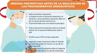 MEDIDAS PREVENTIVAS ANTES DE LA REALIZACIÓN DE
LOS PROCEDIMIENTOS ENDOSCÓPICOS
 Debe entrevistar al paciente.
 La distancia entre el personal asistencial y el
paciente, y entre paciente y paciente, debe ser
por lo menos de dos metros (2 m).
 El personal debe usar una máscara quirúrgica.
 Todo el personal de salud que esté en contacto
directo con el paciente debe portar todo el
EPP.
 Verificar que el EPP no haya caducado.
 capacitar a todo el personal sobre el método
correcto del lavado de manos y el uso de los
diferentes EPP.
 Debe informarse al paciente sobre el riesgo de
adquirir la infección en la sala de endoscopia
 