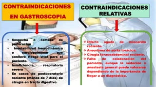 CONTRAINDICACIONES
EN GASTROSCOPIA
CONTRAINDICACIONES
RELATIVAS
 Sospecha o certeza de
perforación
 Inestabilidad hemodinámica
o cardiopulmonar que
conlleve riesgo vital para el
paciente.
 Insuficiencia respiratoria
severa
 En casos de postoperatorio
reciente (menos de 7 días) de
cirugía en tracto digestivo.
 Infarto agudo de miocardio
reciente.
 Aneurisma de aorta torácica.
 Cirugía toracoabdominal reciente.
 Falta de colaboración del
paciente, aunque la sedación o
anestesia general puede valorarse
dependiendo de la importancia de
llegar a un diagnóstico.
 