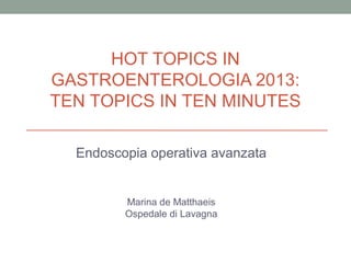 HOT TOPICS IN
GASTROENTEROLOGIA 2013:
TEN TOPICS IN TEN MINUTES
Endoscopia operativa avanzata

Marina de Matthaeis
Ospedale di Lavagna

 