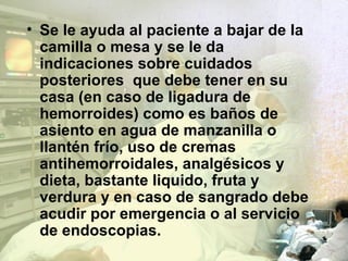 Se le ayuda al paciente a bajar de la camilla o mesa y se le da indicaciones sobre cuidados posteriores  que debe tener en su casa (en caso de ligadura de hemorroides) como es baños de asiento en agua de manzanilla o llantén frío, uso de cremas antihemorroidales, analgésicos y dieta, bastante liquido, fruta y verdura y en caso de sangrado debe acudir por emergencia o al servicio de endoscopias. 