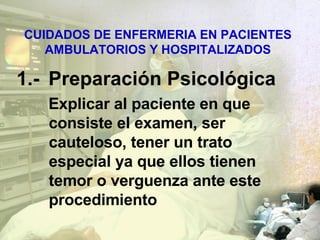 CUIDADOS DE ENFERMERIA EN PACIENTES AMBULATORIOS Y HOSPITALIZADOS 1.- Preparación Psicológica Explicar al paciente en que consiste el examen , ser cauteloso, tener un trato especial ya que ellos tienen temor o verguenza ante este procedimiento 