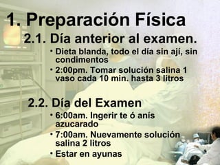Preparación Física 2.1. Día anterior al examen. Dieta  blanda, todo el día sin ají, sin condimentos 2:00pm. Tomar solución salina 1 vaso cada 10 min. hasta 3 litros 2.2. Día del Examen 6:00am. Ingerir te ó anís azucarado 7:00am. Nuevamente solución salina 2 litros Estar en ayunas 