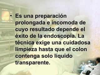 Es una preparación prolongada e incomoda de cuyo resultado depende el éxito de la endoscopia. La técnica exige una cuidadosa limpieza hasta que el colon contenga solo líquido transparente. 