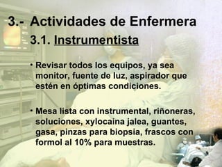 3.- Actividades de Enfermera 3.1.   Instrumentista Revisar todos los equipos, ya sea monitor, fuente de luz, aspirador que estén en óptimas condiciones. Mesa lista con instrumental, riñoneras, soluciones, xylocaina jalea, guantes, gasa, pinzas para biopsia, frascos con formol al 10% para muestras. 