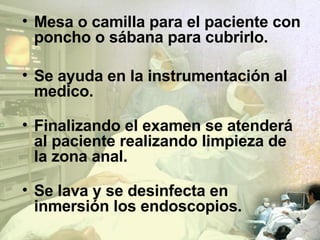 Mesa o camilla para el paciente con poncho o sábana para cubrirlo. Se ayuda en la instrumentación al medico. Finalizando el examen se atenderá al paciente realizando limpieza de la zona anal. Se lava y se desinfecta en inmersión los endoscopios. 