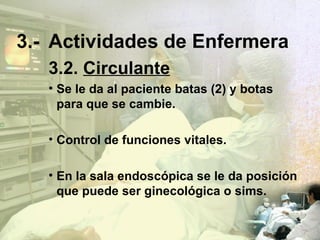 3.- Actividades de Enfermera 3.2.   Circulante Se le da al paciente batas (2) y botas para que se cambie. Control de funciones vitales. En la sala endosc ó pica se le da posición que puede ser ginecológica o sims. 