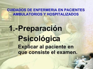CUIDADOS DE ENFERMERIA EN PACIENTES AMBULATORIOS Y HOSPITALIZADOS 1.- Preparación Psicológica Explicar al paciente en que consiste el examen. 