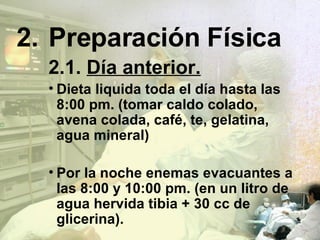 2. Preparación Física 2.1.  Día anterior. Dieta liquida toda el día hasta las 8:00 pm. (tomar caldo colado, avena colada, café, te, gelatina, agua mineral) Por la noche enemas evacuantes a las 8:00 y 10:00 pm. (en un litro de agua hervida tibia + 30 cc de glicerina). 