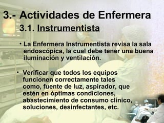 3.- Actividades de Enfermera 3.1.   Instrumentista La Enfermera Instrumentista revisa la sala endoscópica, la cual debe tener una buena iluminación y ventilación. Verificar que todos los equipos funcionen correctamente tales como, fuente de luz, aspirador, que estén en óptimas condiciones, abastecimiento de consumo clínico, soluciones, desinfectantes, etc. 