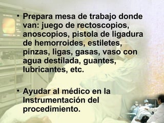 Prepara mesa de trabajo donde van: juego de rectoscopios, anoscopios, pistola de ligadura de hemorroides, estiletes, pinzas, ligas, gasas, vaso con agua destilada, guantes, lubricantes, etc. Ayudar al médico en la Instrumentación del procedimiento. Limpiar y esterilizar endoscopios. 