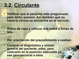 3.2.   Circulante Verificar que el paciente este programado para dicho examen. Así también que su historia clínica se encuentre en el servicio. Retiro de ropa y colocar dos batas y botas de tela. Dar orientación del procedimiento a realizar. Conocer el diagnóstico y estado general del paciente, edad, para colocarlo en la posición adecuada ya sea genupectoral o sims. 
