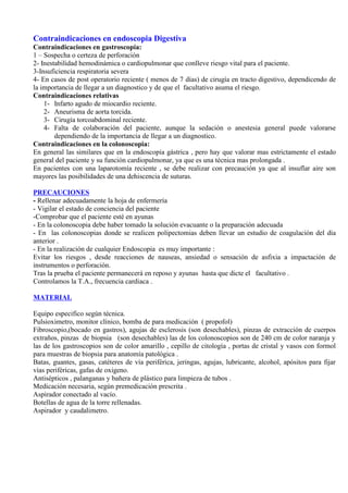 Contraindicaciones en endoscopia Digestiva
Contraindicaciones en gastroscopia:
1 – Sospecha o certeza de perforación
2- Inestabilidad hemodinámica o cardiopulmonar que conlleve riesgo vital para el paciente.
3-Insuficiencia respiratoria severa
4- En casos de post operatorio reciente ( menos de 7 días) de cirugía en tracto digestivo, dependicendo de
la importancia de llegar a un diagnostico y de que el facultativo asuma el riesgo.
Contraindicaciones relativas
1- Infarto agudo de miocardio reciente.
2- Aneurisma de aorta torcida.
3- Cirugía torcoabdominal reciente.
4- Falta de colaboración del paciente, aunque la sedación o anestesia general puede valorarse
dependiendo de la importancia de llegar a un diagnostico.
Contraindicaciones en la colonoscopia:
En general las similares que en la endoscopia gástrica , pero hay que valorar mas estrictamente el estado
general del paciente y su función cardiopulmonar, ya que es una técnica mas prolongada .
En pacientes con una laparotomía reciente , se debe realizar con precaución ya que al insuflar aire son
mayores las posibilidades de una dehiscencia de suturas.
PRECAUCIONES
- Rellenar adecuadamente la hoja de enfermería
- Vigilar el estado de conciencia del paciente
-Comprobar que el paciente esté en ayunas
- En la colonoscopia debe haber tomado la solución evacuante o la preparación adecuada
- En las colonoscopias donde se realicen polipectomias deben llevar un estudio de coagulación del día
anterior .
- En la realización de cualquier Endoscopia es muy importante :
Evitar los riesgos , desde reacciones de nauseas, ansiedad o sensación de asfixia a impactación de
instrumentos o perforación.
Tras la prueba el paciente permanecerá en reposo y ayunas hasta que dicte el facultativo .
Controlamos la T.A., frecuencia cardiaca .
MATERIAL
Equipo especifico según técnica.
Pulsioximetro, monitor clínico, bomba de para medicación ( propofol)
Fibroscopio,(bocado en gastros), agujas de esclerosis (son desechables), pinzas de extracción de cuerpos
extraños, pinzas de biopsia (son desechables) las de los colonoscopios son de 240 cm de color naranja y
las de los gastroscopios son de color amarillo , cepillo de citología , portas de cristal y vasos con formol
para muestras de biopsia para anatomía patológica .
Batas, guantes, gasas, catéteres de vía periférica, jeringas, agujas, lubricante, alcohol, apósitos para fijar
vías periféricas, gafas de oxigeno.
Antisépticos , palanganas y bañera de plástico para limpieza de tubos .
Medicación necesaria, según premedicación prescrita .
Aspirador conectado al vacío.
Botellas de agua de la torre rellenadas.
Aspirador y caudalimetro.
 